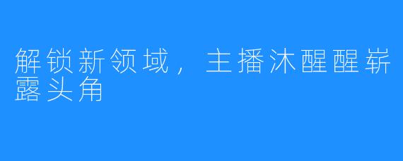 解锁新领域，主播沐醒醒崭露头角