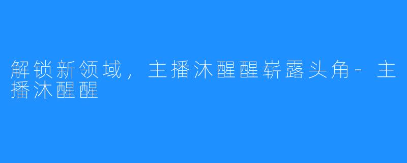 解锁新领域，主播沐醒醒崭露头角-主播沐醒醒