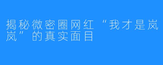 揭秘微密圈网红“我才是岚岚”的真实面目