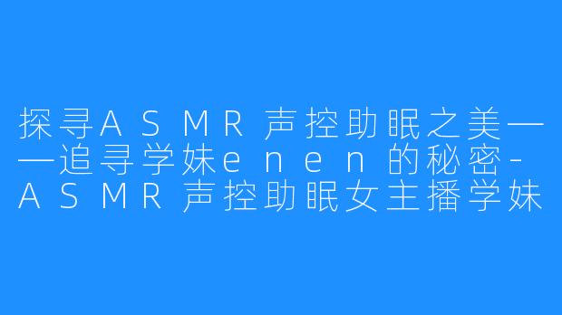 探寻ASMR声控助眠之美——追寻学妹enen的秘密-ASMR声控助眠女主播学妹enen