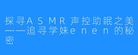 探寻ASMR声控助眠之美——追寻学妹enen的秘密