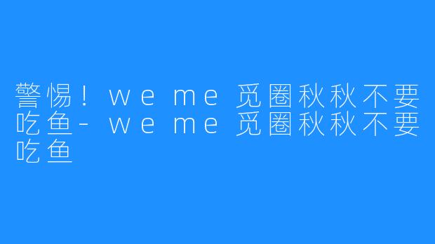 警惕！weme觅圈秋秋不要吃鱼-weme觅圈秋秋不要吃鱼