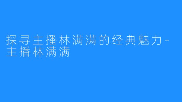 探寻主播林满满的经典魅力-主播林满满