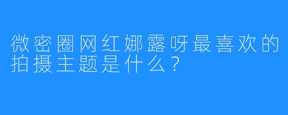 微密圈网红娜露呀最喜欢的拍摄主题是什么？