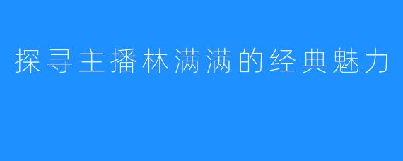 探寻主播林满满的经典魅力