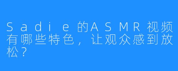 Sadie的ASMR视频有哪些特色，让观众感到放松？