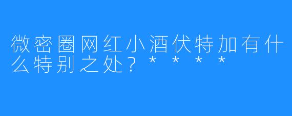 微密圈网红小酒伏特加有什么特别之处？****