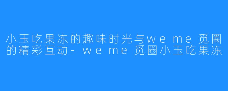 小玉吃果冻的趣味时光与weme觅圈的精彩互动-weme觅圈小玉吃果冻