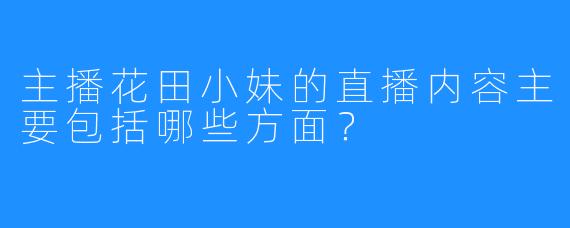 主播花田小妹的直播内容主要包括哪些方面？