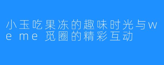 小玉吃果冻的趣味时光与weme觅圈的精彩互动