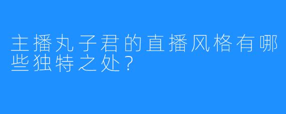 主播丸子君的直播风格有哪些独特之处？