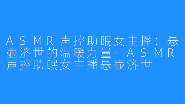 ASMR声控助眠女主播：悬壶济世的温暖力量-ASMR声控助眠女主播悬壶济世