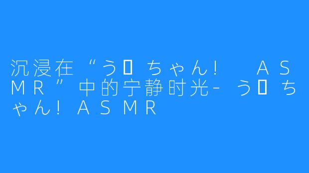 沉浸在“うーちゃん! ASMR”中的宁静时光-うーちゃん!ASMR