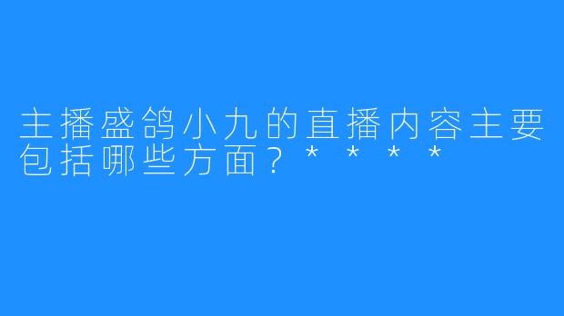 主播盛鸽小九的直播内容主要包括哪些方面？****