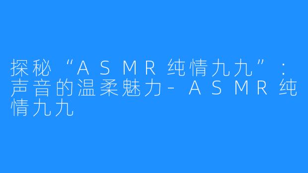 探秘“ASMR纯情九九”：声音的温柔魅力-ASMR纯情九九