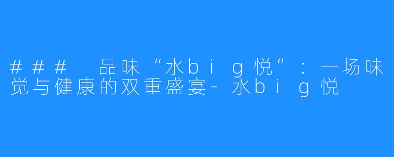 ### 品味“水big悦”：一场味觉与健康的双重盛宴-水big悦