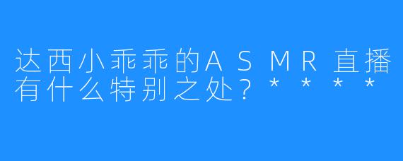 达西小乖乖的ASMR直播有什么特别之处？****