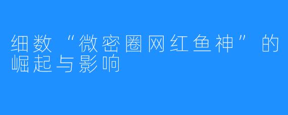 细数“微密圈网红鱼神”的崛起与影响