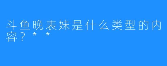 斗鱼晚表妹是什么类型的内容？**