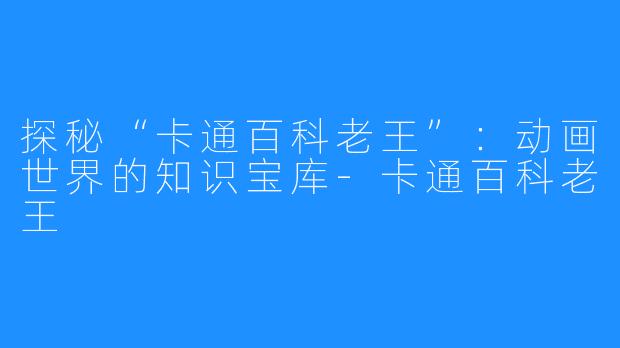 探秘“卡通百科老王”：动画世界的知识宝库-卡通百科老王