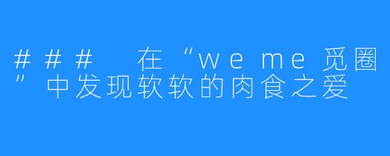 ### 在“weme觅圈”中发现软软的肉食之爱