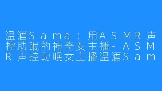 温酒Sama：用ASMR声控助眠的神奇女主播-ASMR声控助眠女主播温酒Sama