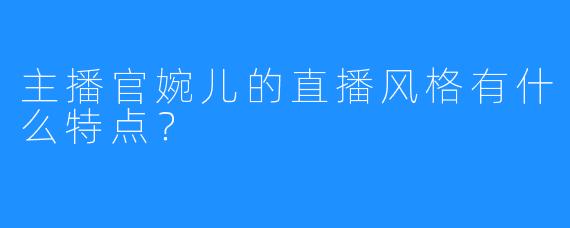 主播官婉儿的直播风格有什么特点？