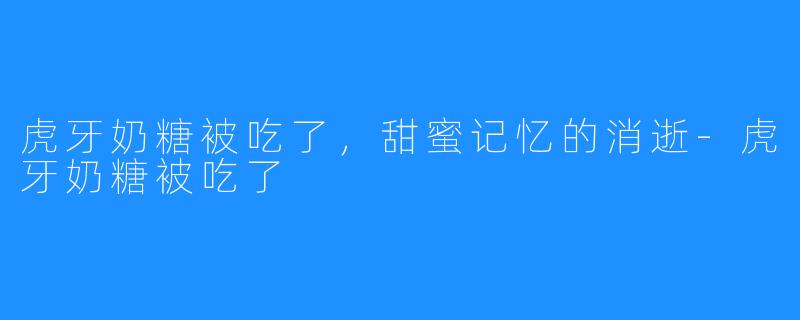 虎牙奶糖被吃了，甜蜜记忆的消逝-虎牙奶糖被吃了