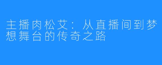 主播肉松艾：从直播间到梦想舞台的传奇之路