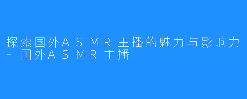 探索国外ASMR主播的魅力与影响力-国外ASMR主播