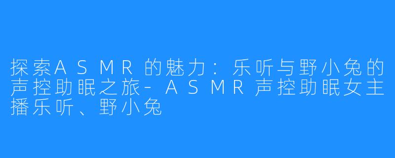 探索ASMR的魅力：乐听与野小兔的声控助眠之旅-ASMR声控助眠女主播乐听、野小兔