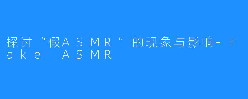 探讨“假ASMR”的现象与影响-Fake ASMR