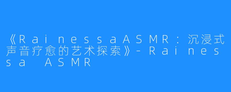 《RainessaASMR:沉浸式声音疗愈的艺术探索》-Rainessa ASMR