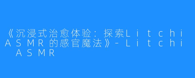 《沉浸式治愈体验:探索LitchiASMR的感官魔法》-Litchi ASMR