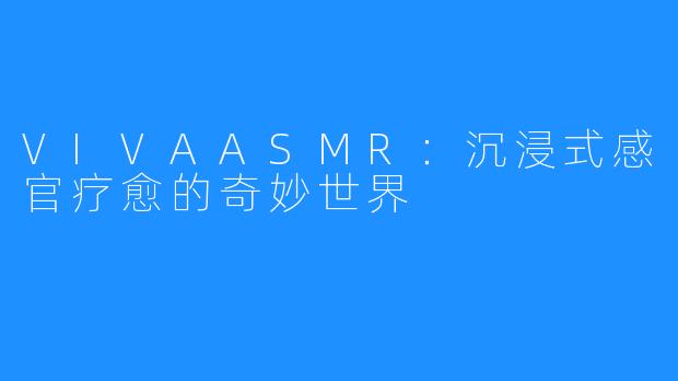 VIVAASMR:沉浸式感官疗愈的奇妙世界