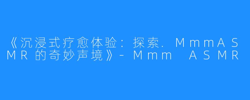 《沉浸式疗愈体验:探索.MmmASMR的奇妙声境》-Mmm ASMR