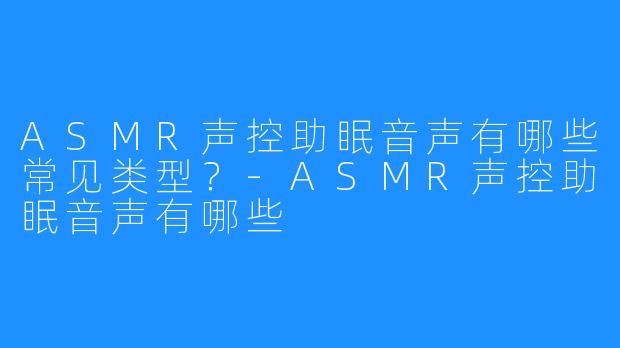ASMR声控助眠音声有哪些常见类型?-ASMR声控助眠音声有哪些