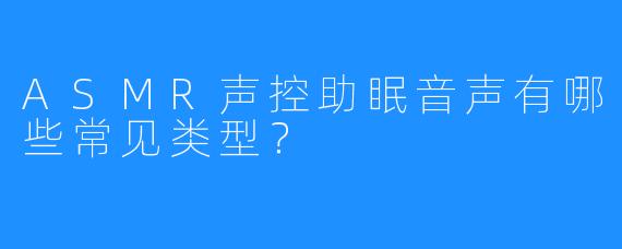 ASMR声控助眠音声有哪些常见类型?
