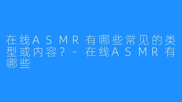 在线ASMR有哪些常见的类型或内容?-在线ASMR有哪些