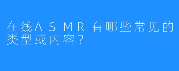 在线ASMR有哪些常见的类型或内容?