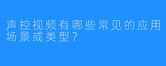 声控视频有哪些常见的应用场景或类型？