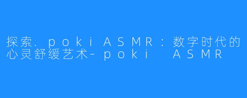 探索.pokiASMR：数字时代的心灵舒缓艺术-poki ASMR