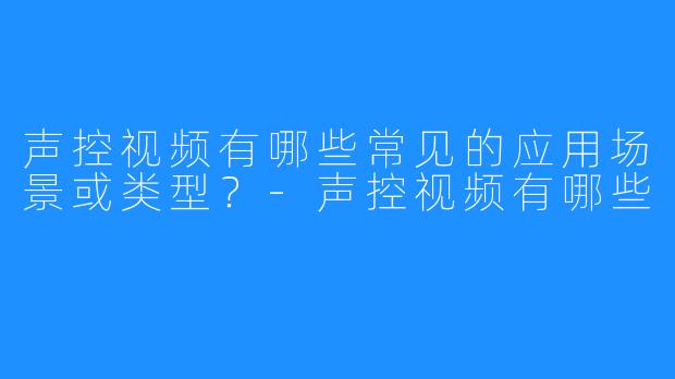 声控视频有哪些常见的应用场景或类型？-声控视频有哪些