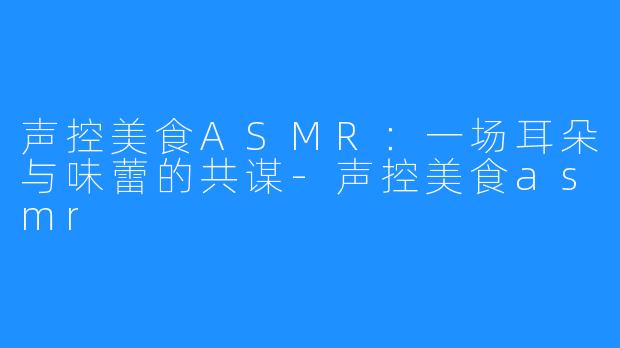 声控美食ASMR:一场耳朵与味蕾的共谋-声控美食asmr