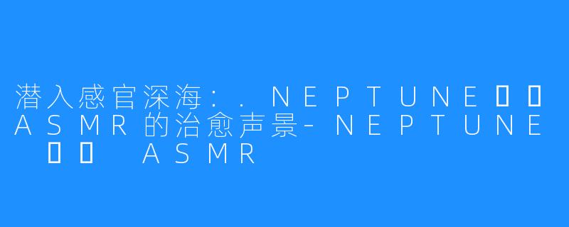 潜入感官深海：.NEPTUNE넵튠ASMR的治愈声景-NEPTUNE 넵튠 ASMR