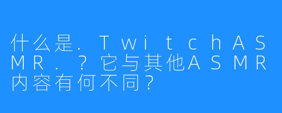 什么是.TwitchASMR.?它与其他ASMR内容有何不同?