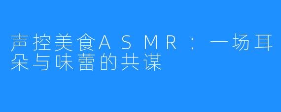 声控美食ASMR:一场耳朵与味蕾的共谋