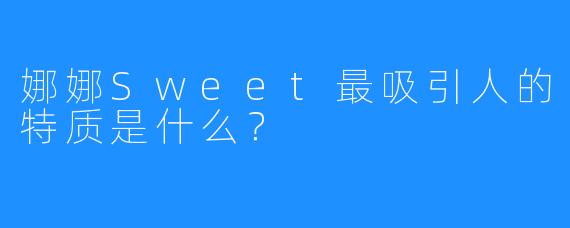 娜娜Sweet最吸引人的特质是什么？