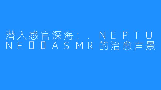 潜入感官深海：.NEPTUNE넵튠ASMR的治愈声景