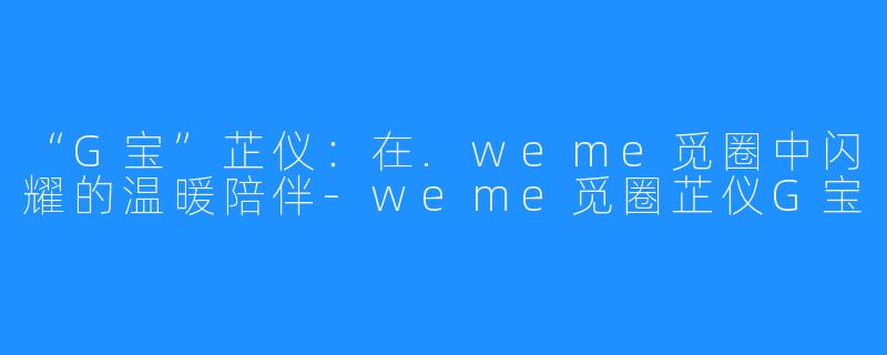 “G宝”芷仪:在.weme觅圈中闪耀的温暖陪伴-weme觅圈芷仪G宝